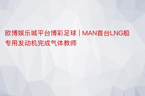 欧博娱乐城平台博彩足球 | MAN首台LNG船专用发动机完成气体教师