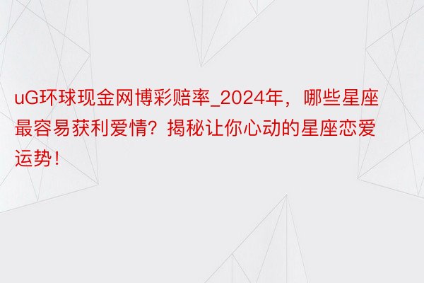 uG环球现金网博彩赔率_2024年，哪些星座最容易获利爱情？揭秘让你心动的星座恋爱运势！