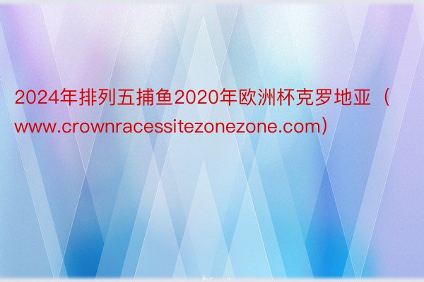 2024年排列五捕鱼2020年欧洲杯克罗地亚（www.crownracessitezonezone.com）