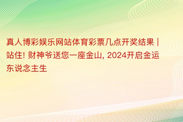 真人博彩娱乐网站体育彩票几点开奖结果 | 站住! 财神爷送您一座金山, 2024开启金运东说念主生