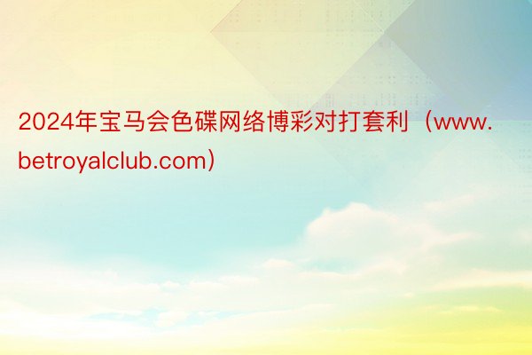 2024年宝马会色碟网络博彩对打套利（www.betroyalclub.com）