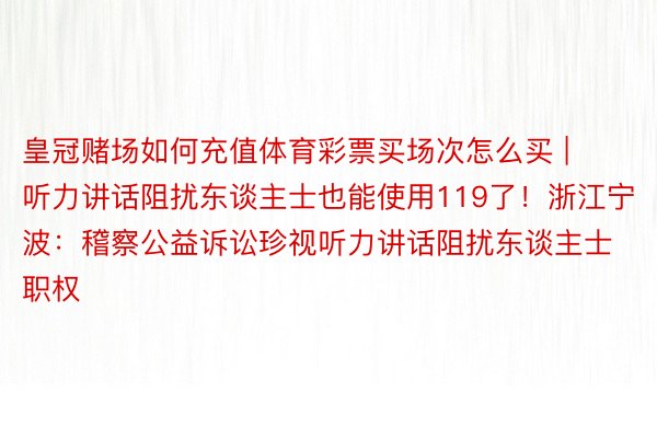 皇冠赌场如何充值体育彩票买场次怎么买 | 听力讲话阻扰东谈主士也能使用119了！浙江宁波：稽察公益诉讼珍视听力讲话阻扰东谈主士职权