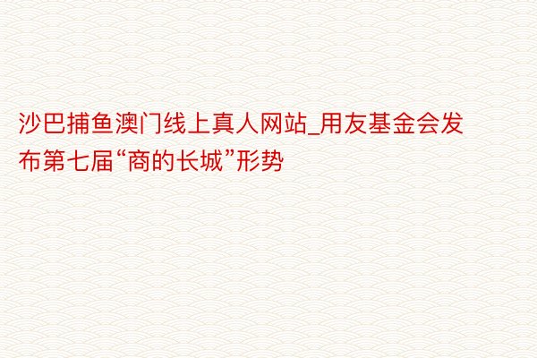 沙巴捕鱼澳门线上真人网站_用友基金会发布第七届“商的长城”形势