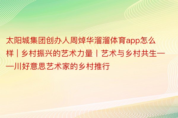 太阳城集团创办人周焯华溜溜体育app怎么样 | 乡村振兴的艺术力量丨艺术与乡村共生——川好意思艺术家的乡村推行