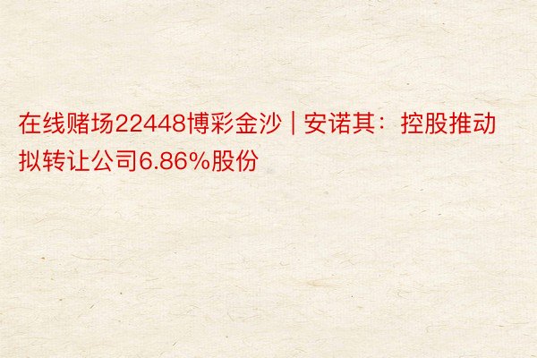 在线赌场22448博彩金沙 | 安诺其：控股推动拟转让公司6.86%股份