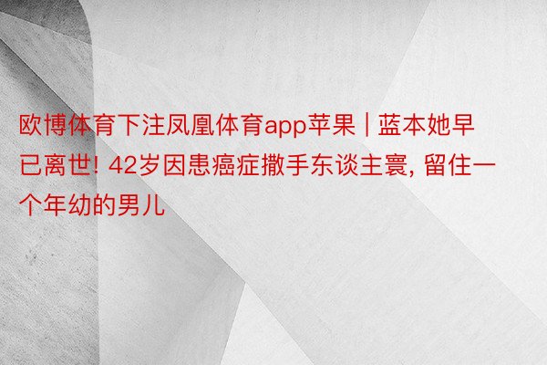 欧博体育下注凤凰体育app苹果 | 蓝本她早已离世! 42岁因患癌症撒手东谈主寰, 留住一个年幼的男儿