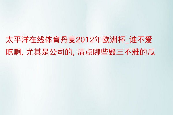 太平洋在线体育丹麦2012年欧洲杯_谁不爱吃啊, 尤其是公司的, 清点哪些毁三不雅的瓜