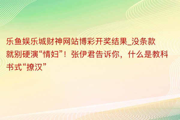 乐鱼娱乐城财神网站博彩开奖结果_没条款就别硬演“情妇”！张伊君告诉你，什么是教科书式“撩汉”