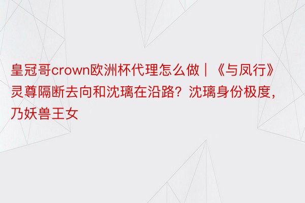 皇冠哥crown欧洲杯代理怎么做 | 《与凤行》灵尊隔断去向和沈璃在沿路？沈璃身份极度，乃妖兽王女