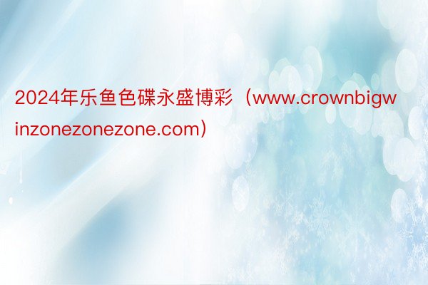 2024年乐鱼色碟永盛博彩（www.crownbigwinzonezonezone.com）