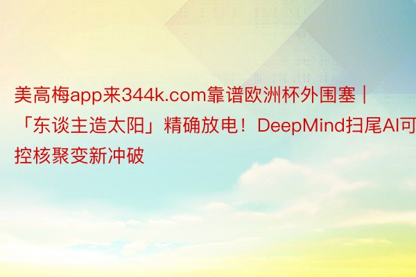 美高梅app来344k.com靠谱欧洲杯外围塞 | 「东谈主造太阳」精确放电！DeepMind扫尾AI可控核聚变新冲破