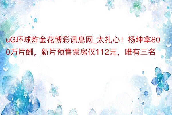 uG环球炸金花博彩讯息网_太扎心！杨坤拿800万片酬，新片预售票房仅112元，唯有三名