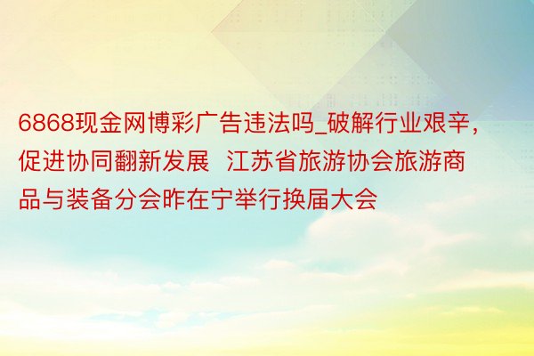 6868现金网博彩广告违法吗_破解行业艰辛，促进协同翻新发展  江苏省旅游协会旅游商品与装备分会昨在宁举行换届大会