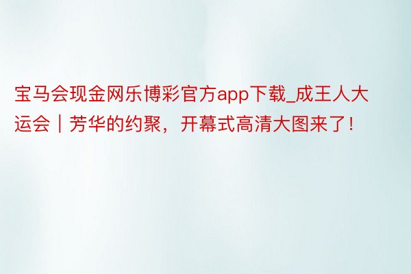 宝马会现金网乐博彩官方app下载_成王人大运会｜芳华的约聚，开幕式高清大图来了！