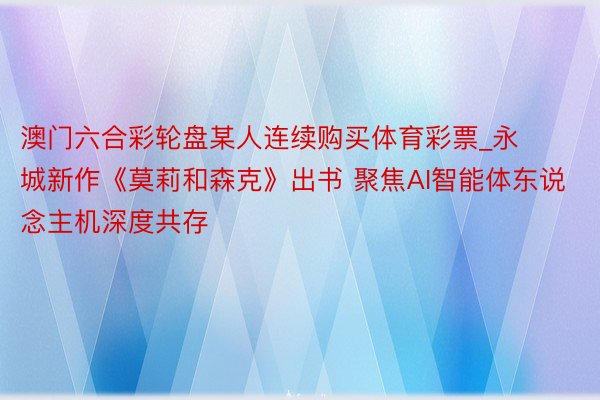 澳门六合彩轮盘某人连续购买体育彩票_永城新作《莫莉和森克》出书 聚焦AI智能体东说念主机深度共存