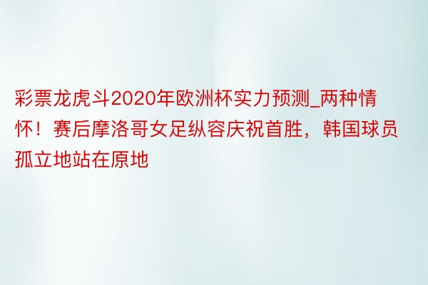 彩票龙虎斗2020年欧洲杯实力预测_两种情怀！赛后摩洛哥女足纵容庆祝首胜，韩国球员孤立地站在原地