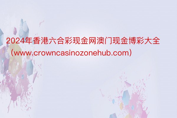 2024年香港六合彩现金网澳门现金博彩大全（www.crowncasinozonehub.com）