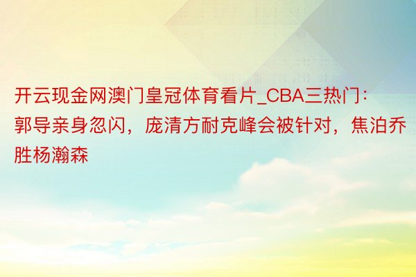 开云现金网澳门皇冠体育看片_CBA三热门：郭导亲身忽闪，庞清方耐克峰会被针对，焦泊乔胜杨瀚森