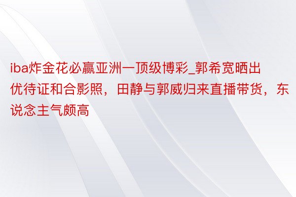 iba炸金花必赢亚洲一顶级博彩_郭希宽晒出优待证和合影照，田静与郭威归来直播带货，东说念主气颇高