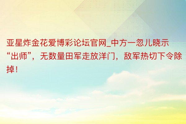 亚星炸金花爱博彩论坛官网_中方一忽儿晓示“出师”，无数量田军走放洋门，敌军热切下令除掉！