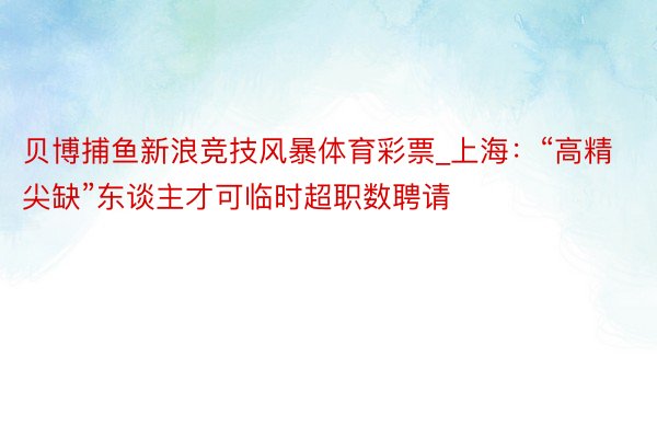 贝博捕鱼新浪竞技风暴体育彩票_上海：“高精尖缺”东谈主才可临时超职数聘请