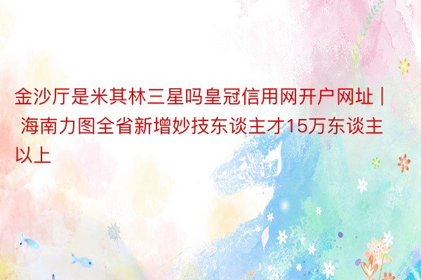 金沙厅是米其林三星吗皇冠信用网开户网址 | 海南力图全省新增妙技东谈主才15万东谈主以上