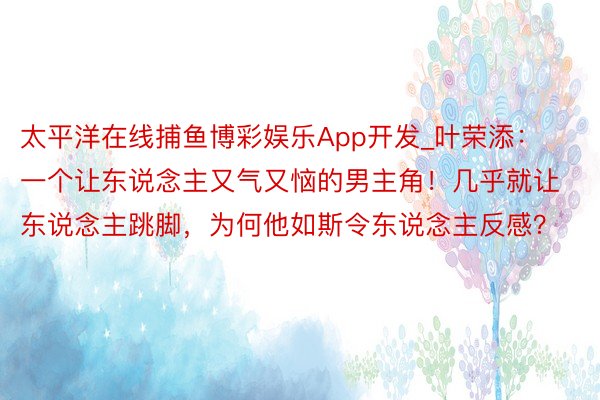 太平洋在线捕鱼博彩娱乐App开发_叶荣添：一个让东说念主又气又恼的男主角！几乎就让东说念主跳脚，为何他如斯令东说念主反感？