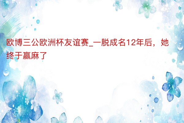 欧博三公欧洲杯友谊赛_一脱成名12年后，她终于赢麻了