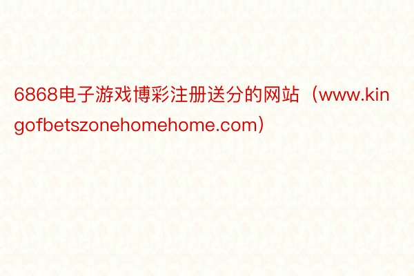 6868电子游戏博彩注册送分的网站（www.kingofbetszonehomehome.com）