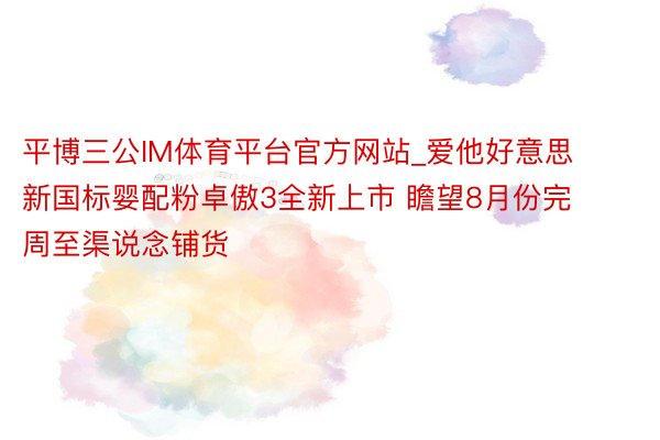 平博三公IM体育平台官方网站_爱他好意思新国标婴配粉卓傲3全新上市 瞻望8月份完周至渠说念铺货