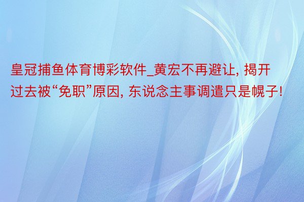 皇冠捕鱼体育博彩软件_黄宏不再避让, 揭开过去被“免职”原因, 东说念主事调遣只是幌子!