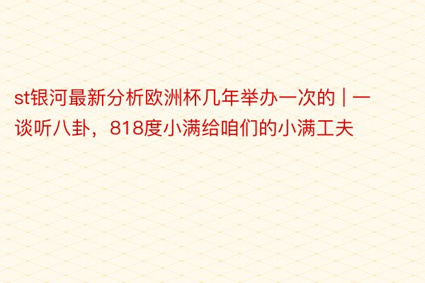 st银河最新分析欧洲杯几年举办一次的 | 一谈听八卦，818度小满给咱们的小满工夫