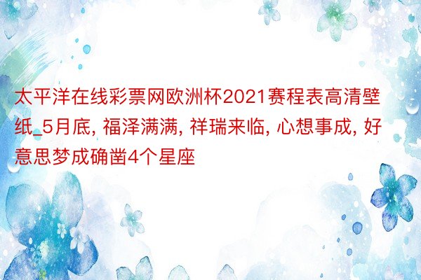 太平洋在线彩票网欧洲杯2021赛程表高清壁纸_5月底, 福泽满满, 祥瑞来临, 心想事成, 好意思梦成确凿4个星座