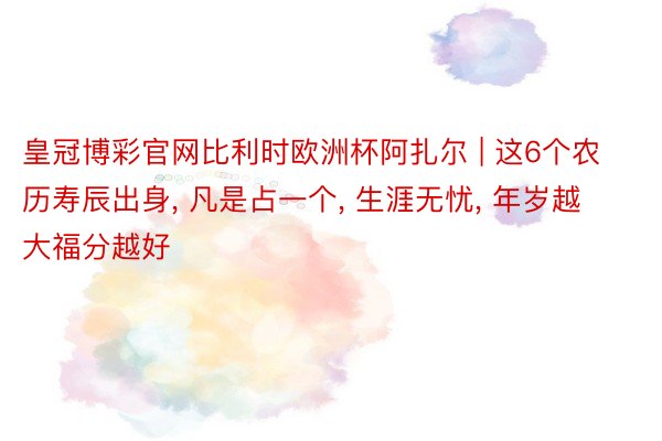 皇冠博彩官网比利时欧洲杯阿扎尔 | 这6个农历寿辰出身, 凡是占一个, 生涯无忧, 年岁越大福分越好