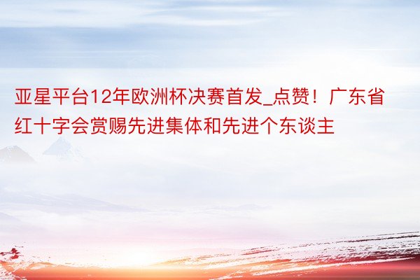 亚星平台12年欧洲杯决赛首发_点赞！广东省红十字会赏赐先进集体和先进个东谈主