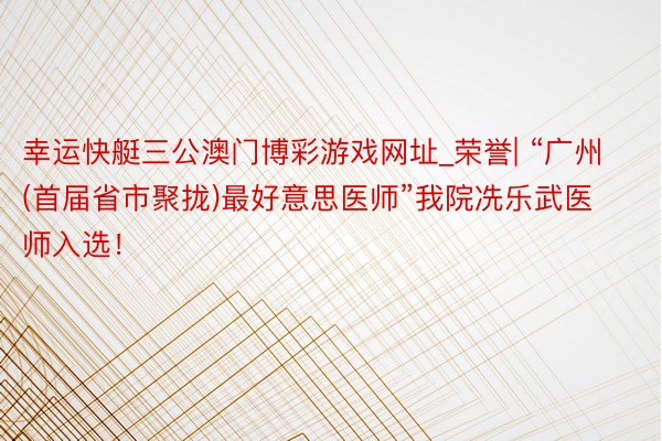 幸运快艇三公澳门博彩游戏网址_荣誉| “广州(首届省市聚拢)最好意思医师”我院冼乐武医师入选！