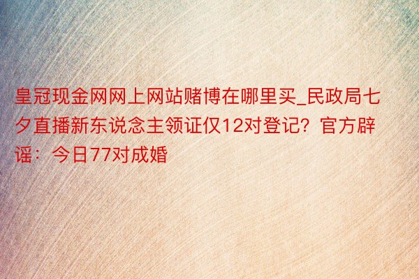 皇冠现金网网上网站赌博在哪里买_民政局七夕直播新东说念主领证仅12对登记？官方辟谣：今日77对成婚