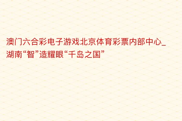 澳门六合彩电子游戏北京体育彩票内部中心_湖南“智”造耀眼“千岛之国”