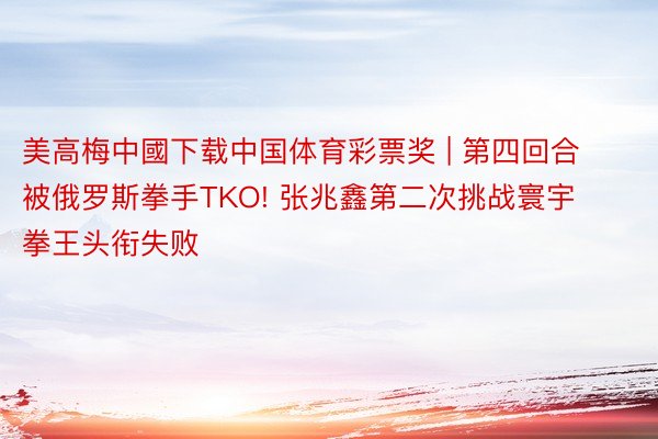 美高梅中國下载中国体育彩票奖 | 第四回合被俄罗斯拳手TKO