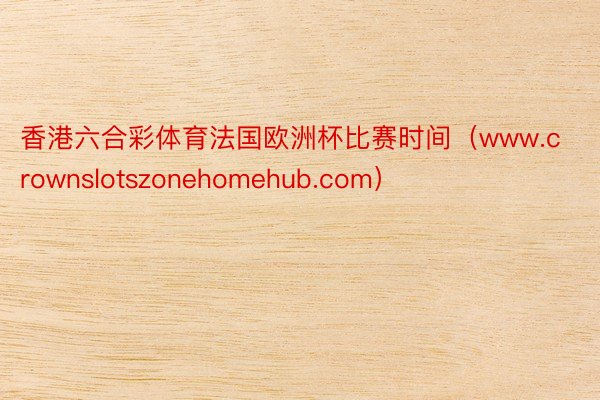 香港六合彩体育法国欧洲杯比赛时间（www.crownslotszonehomehub.com）