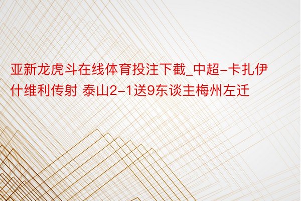 亚新龙虎斗在线体育投注下截_中超-卡扎伊什维利传射 泰山2-