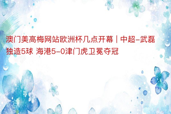 澳门美高梅网站欧洲杯几点开幕 | 中超-武磊独造5球 海港5