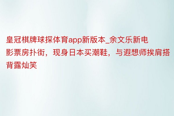 皇冠棋牌球探体育app新版本_余文乐新电影票房扑街，现身日本