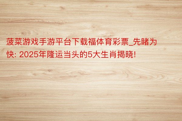 菠菜游戏手游平台下载福体育彩票_先睹为快: 2025年隆运当头的5大生肖揭晓!