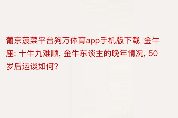 葡京菠菜平台狗万体育app手机版下载_金牛座: 十牛九难顺, 金牛东谈主的晚年情况, 50岁后运谈如何?