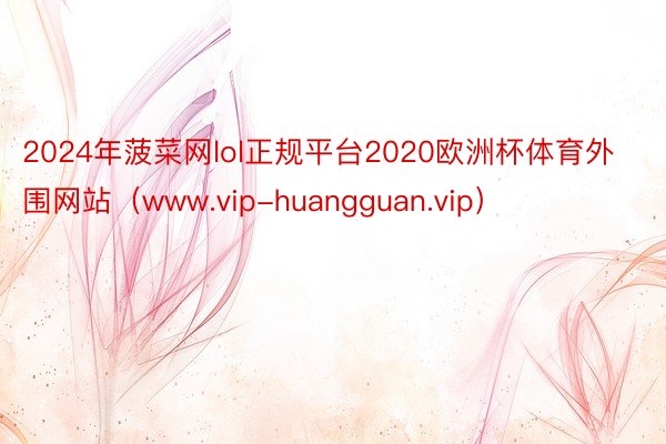 2024年菠菜网lol正规平台2020欧洲杯体育外围网站（www.vip-huangguan.vip）