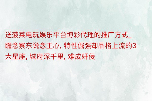 送菠菜电玩娱乐平台博彩代理的推广方式_瞻念察东说念主心, 特性倔强却品格上流的3大星座, 城府深千里, 难成奸佞