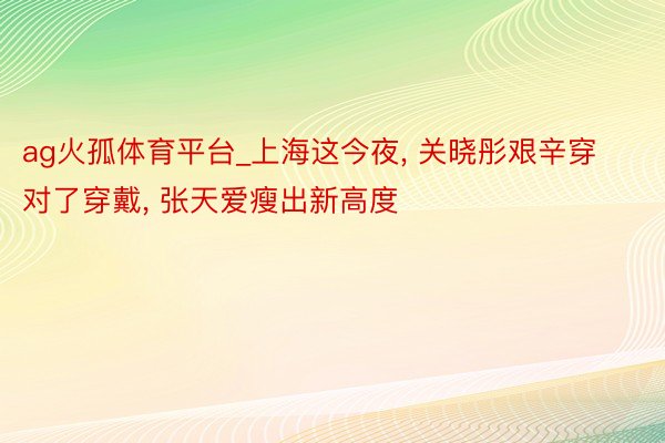 ag火孤体育平台_上海这今夜, 关晓彤艰辛穿对了穿戴, 张天爱瘦出新高度