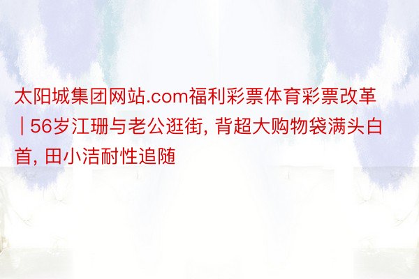 太阳城集团网站.com福利彩票体育彩票改革 | 56岁江珊与老公逛街, 背超大购物袋满头白首, 田小洁耐性追随