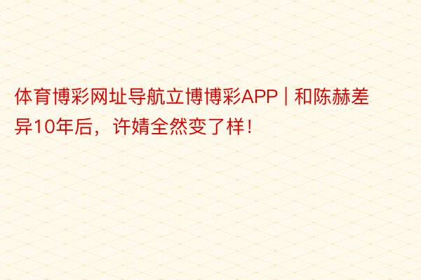 体育博彩网址导航立博博彩APP | 和陈赫差异10年后，许婧全然变了样！